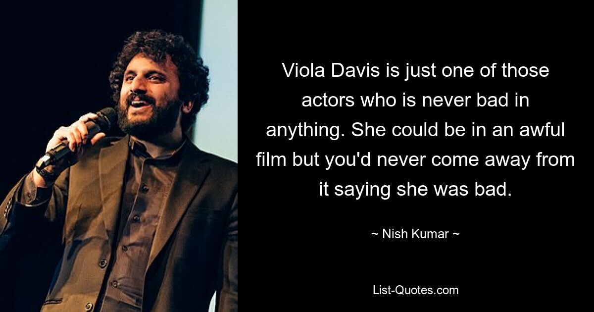 Viola Davis is just one of those actors who is never bad in anything. She could be in an awful film but you'd never come away from it saying she was bad. — © Nish Kumar