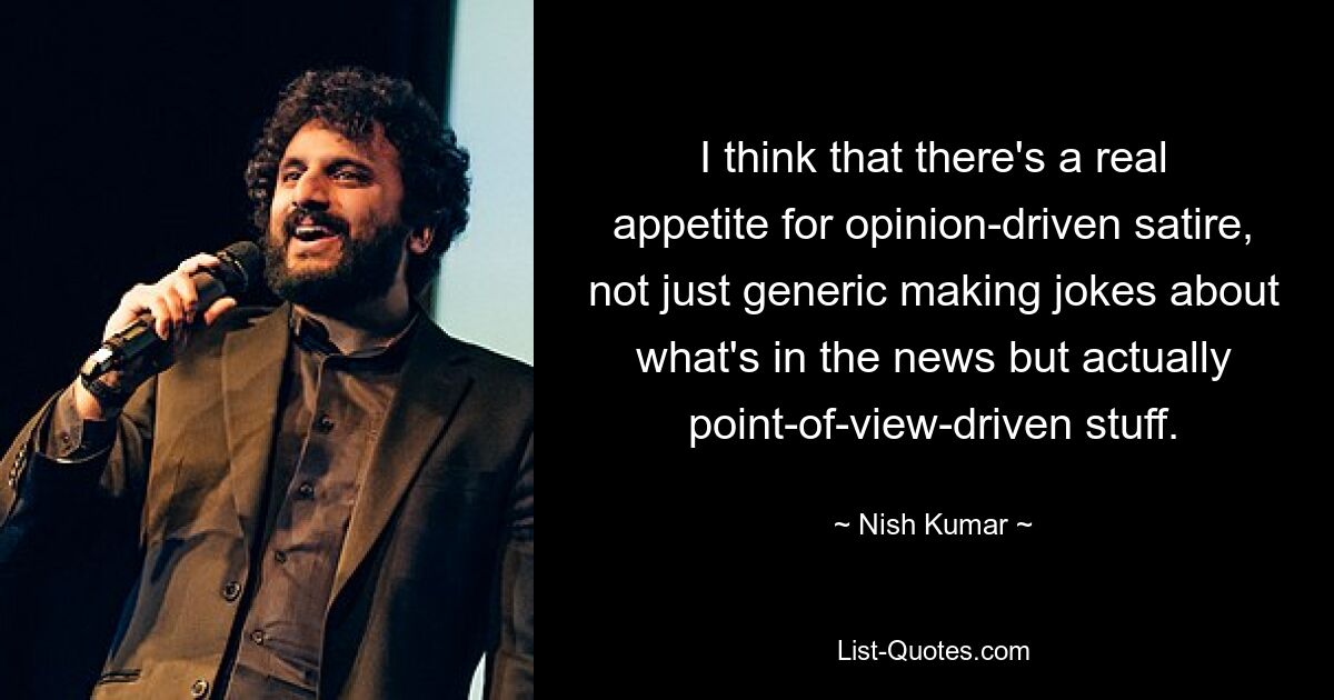 I think that there's a real appetite for opinion-driven satire, not just generic making jokes about what's in the news but actually point-of-view-driven stuff. — © Nish Kumar