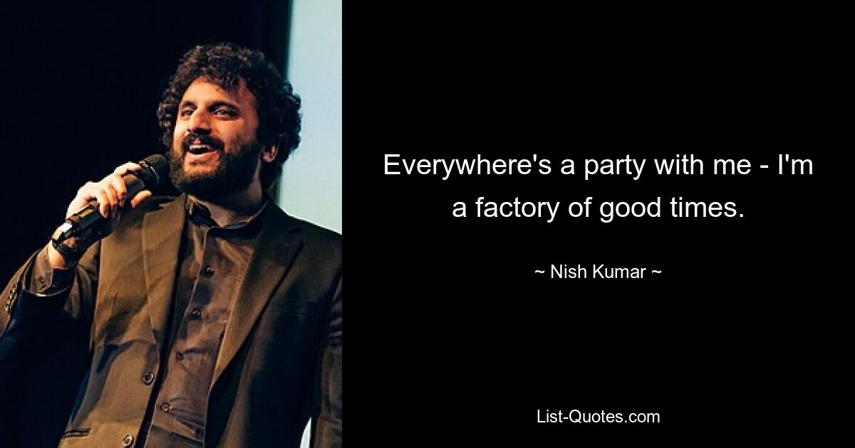 Everywhere's a party with me - I'm a factory of good times. — © Nish Kumar