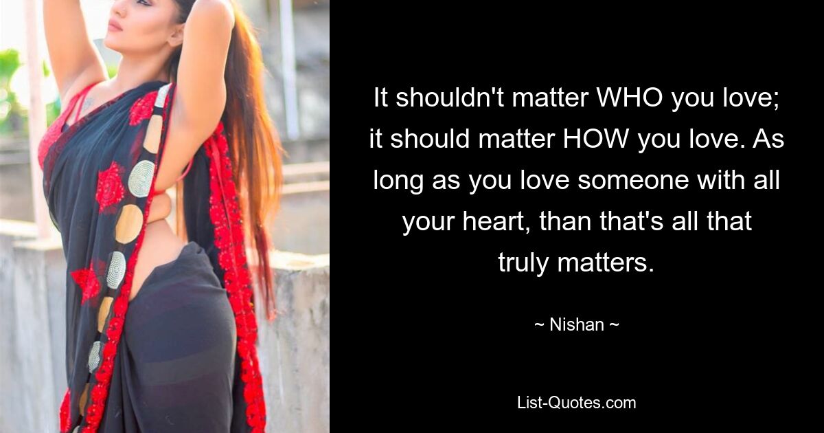 It shouldn't matter WHO you love; it should matter HOW you love. As long as you love someone with all your heart, than that's all that truly matters. — © Nishan