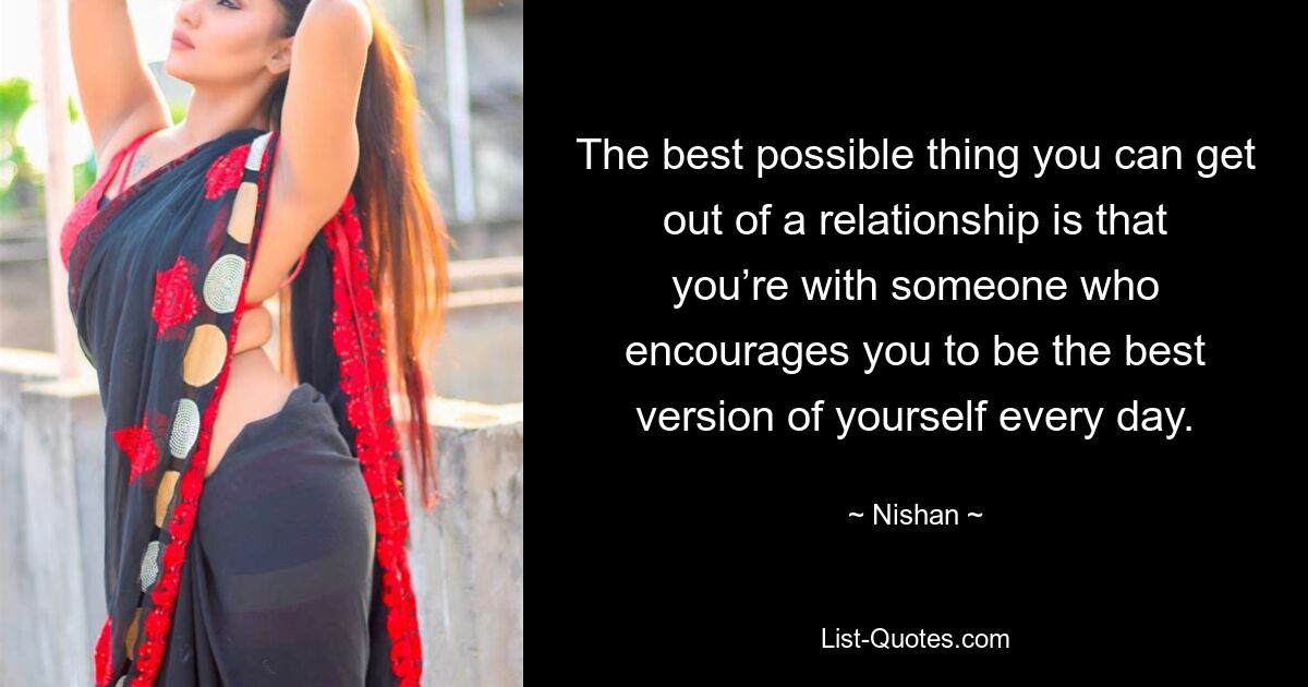 The best possible thing you can get out of a relationship is that you’re with someone who encourages you to be the best version of yourself every day. — © Nishan