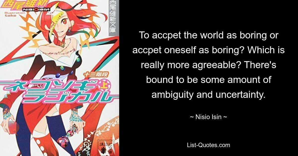 To accpet the world as boring or accpet oneself as boring? Which is really more agreeable? There's bound to be some amount of ambiguity and uncertainty. — © Nisio Isin