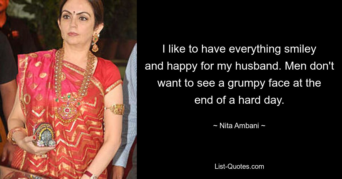 I like to have everything smiley and happy for my husband. Men don't want to see a grumpy face at the end of a hard day. — © Nita Ambani