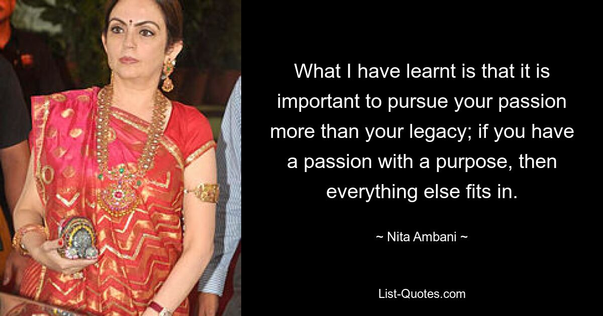 What I have learnt is that it is important to pursue your passion more than your legacy; if you have a passion with a purpose, then everything else fits in. — © Nita Ambani