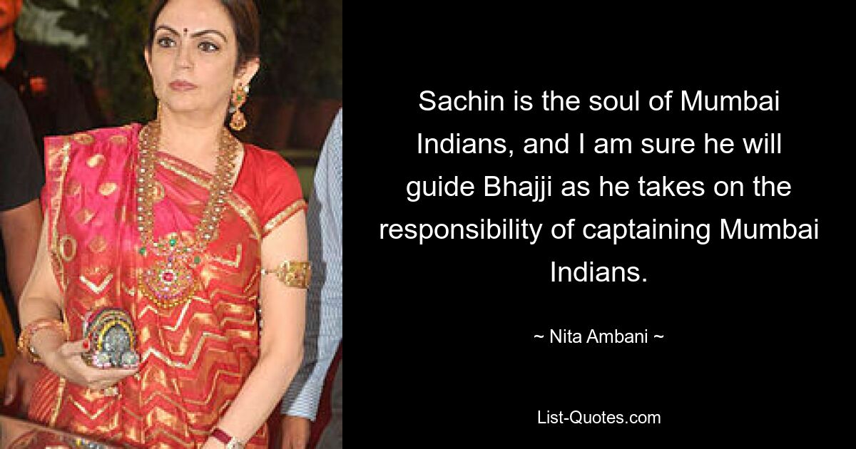 Sachin ist die Seele der Mumbai-Indianer, und ich bin sicher, dass er Bhajji bei der Übernahme der Verantwortung als Kapitän der Mumbai-Indianer begleiten wird. — © Nita Ambani 