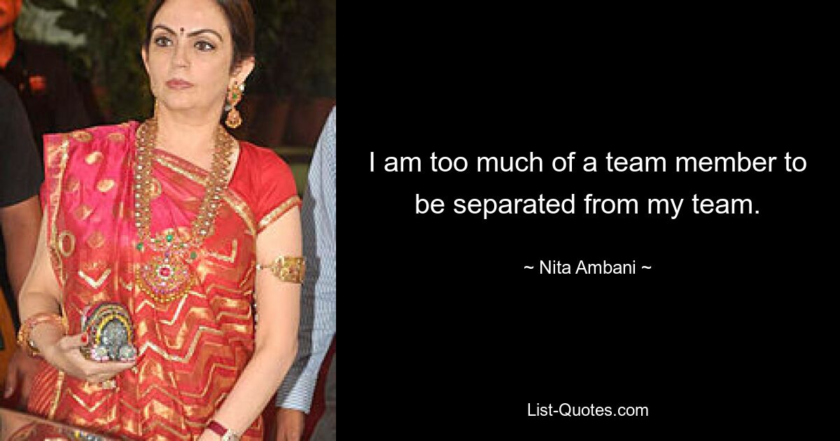 I am too much of a team member to be separated from my team. — © Nita Ambani