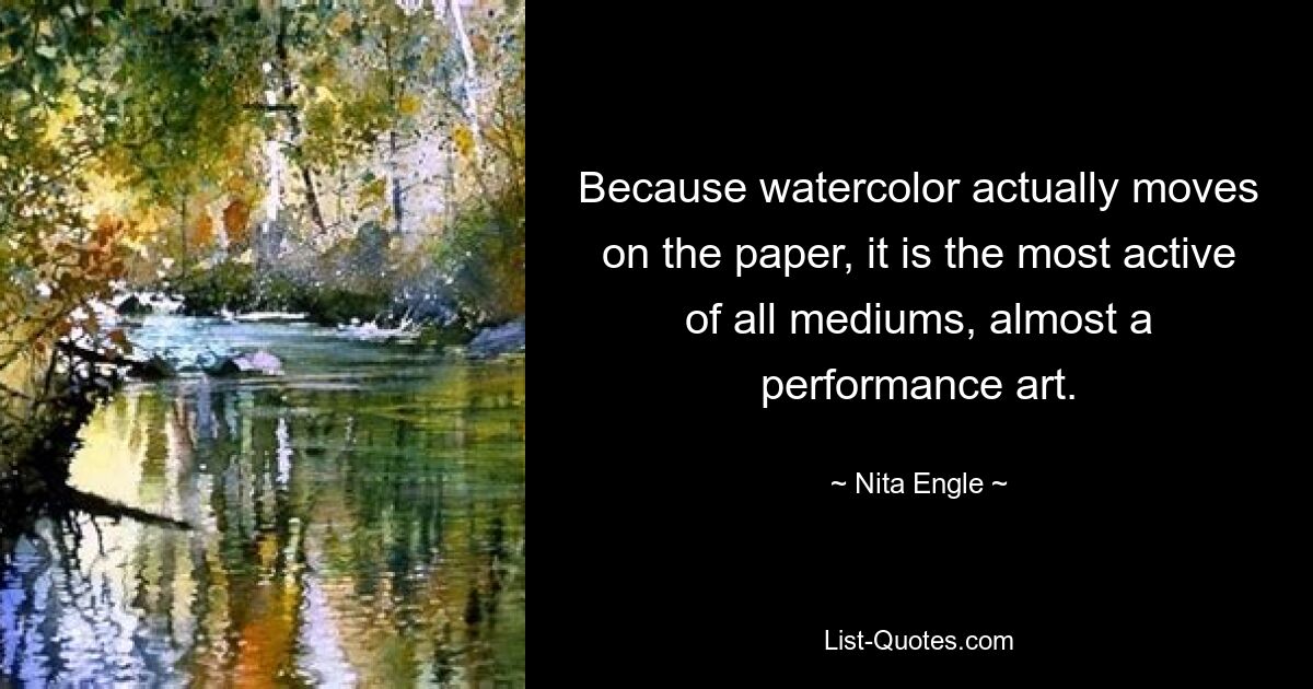 Because watercolor actually moves on the paper, it is the most active of all mediums, almost a performance art. — © Nita Engle