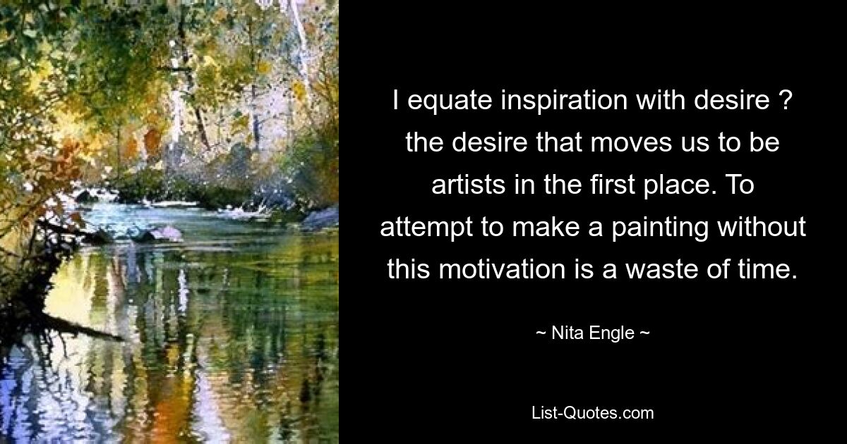 I equate inspiration with desire ? the desire that moves us to be artists in the first place. To attempt to make a painting without this motivation is a waste of time. — © Nita Engle