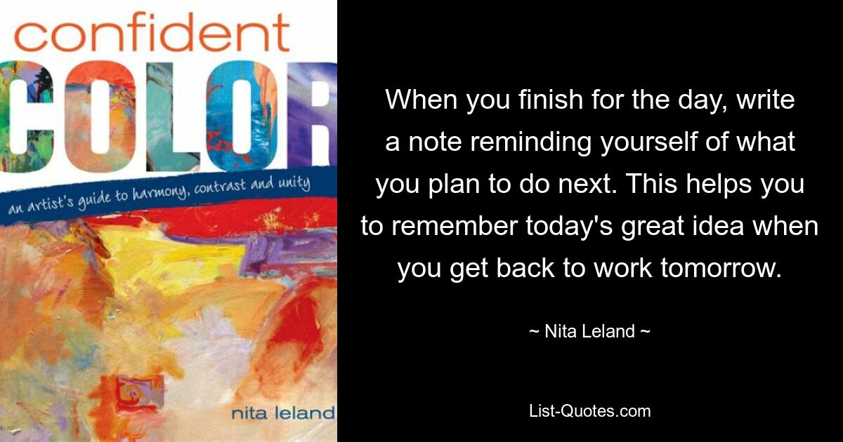 When you finish for the day, write a note reminding yourself of what you plan to do next. This helps you to remember today's great idea when you get back to work tomorrow. — © Nita Leland