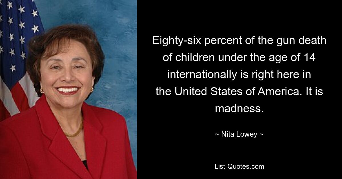 Eighty-six percent of the gun death of children under the age of 14 internationally is right here in the United States of America. It is madness. — © Nita Lowey