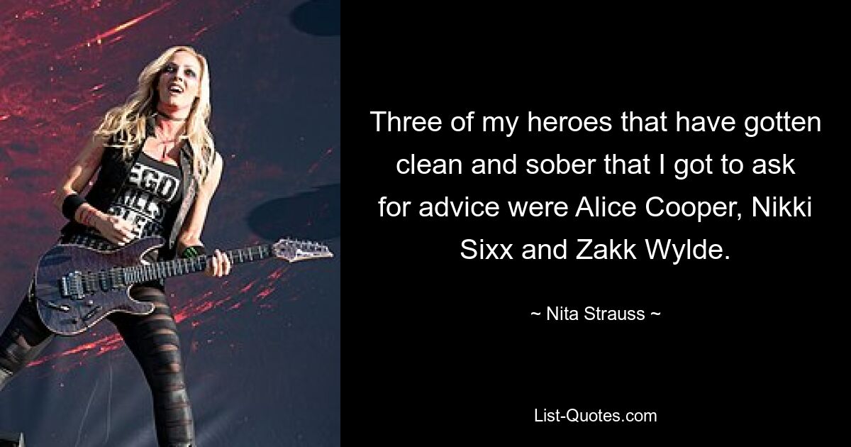 Three of my heroes that have gotten clean and sober that I got to ask for advice were Alice Cooper, Nikki Sixx and Zakk Wylde. — © Nita Strauss