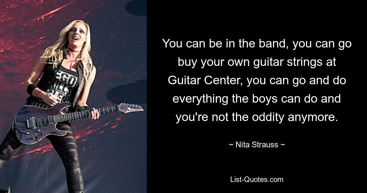 You can be in the band, you can go buy your own guitar strings at Guitar Center, you can go and do everything the boys can do and you're not the oddity anymore. — © Nita Strauss