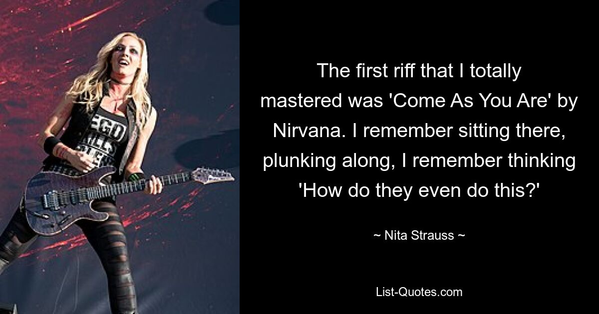 The first riff that I totally mastered was 'Come As You Are' by Nirvana. I remember sitting there, plunking along, I remember thinking 'How do they even do this?' — © Nita Strauss