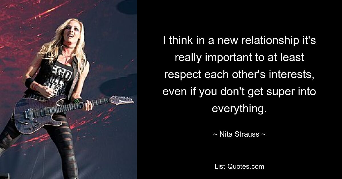 I think in a new relationship it's really important to at least respect each other's interests, even if you don't get super into everything. — © Nita Strauss