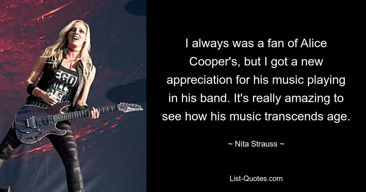 I always was a fan of Alice Cooper's, but I got a new appreciation for his music playing in his band. It's really amazing to see how his music transcends age. — © Nita Strauss