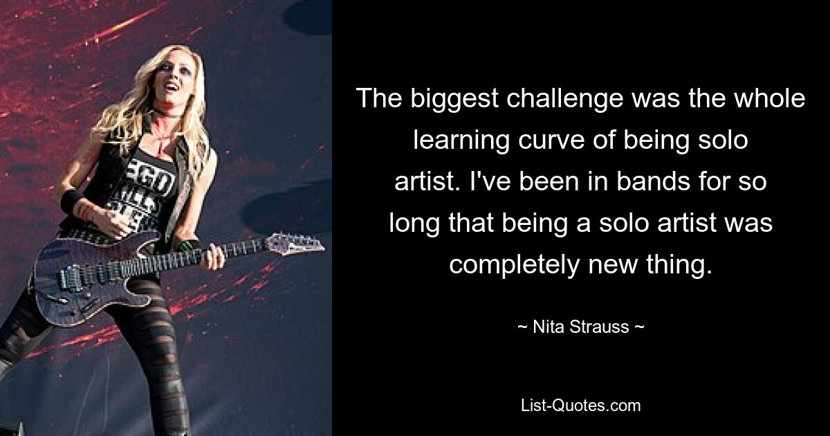 The biggest challenge was the whole learning curve of being solo artist. I've been in bands for so long that being a solo artist was completely new thing. — © Nita Strauss