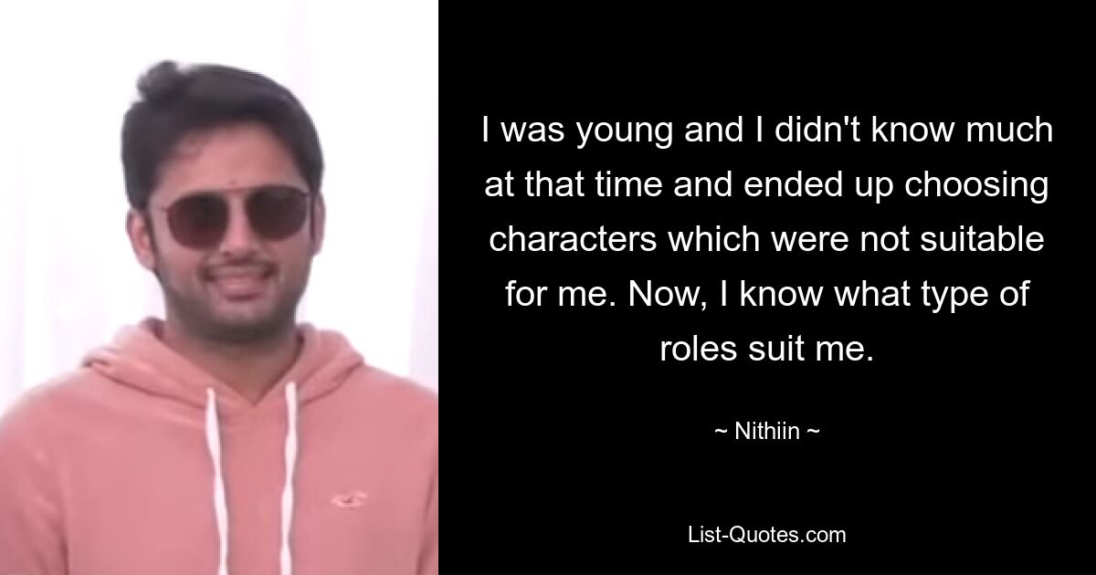 I was young and I didn't know much at that time and ended up choosing characters which were not suitable for me. Now, I know what type of roles suit me. — © Nithiin