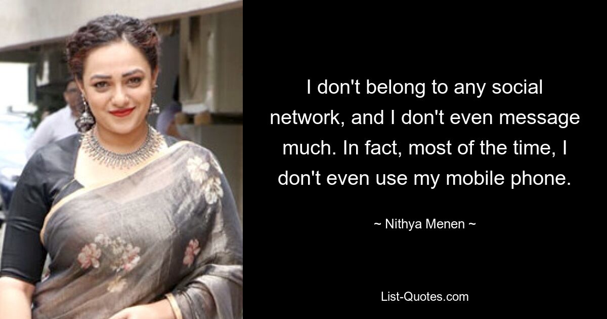 I don't belong to any social network, and I don't even message much. In fact, most of the time, I don't even use my mobile phone. — © Nithya Menen