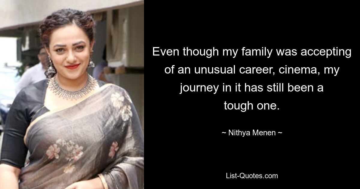 Even though my family was accepting of an unusual career, cinema, my journey in it has still been a tough one. — © Nithya Menen