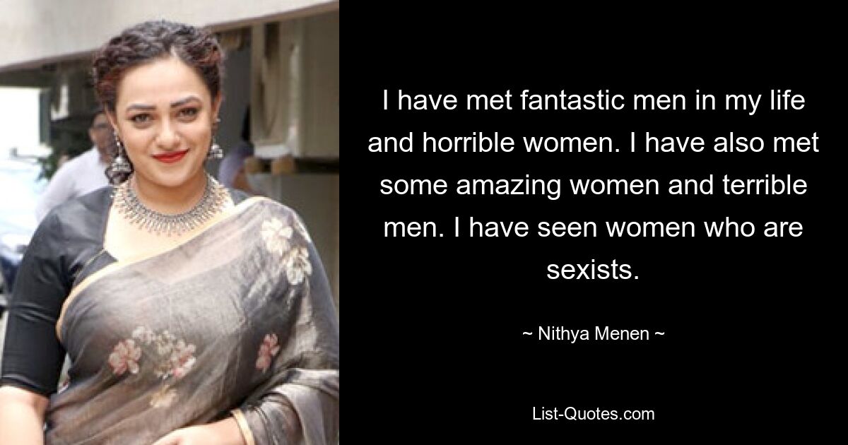 I have met fantastic men in my life and horrible women. I have also met some amazing women and terrible men. I have seen women who are sexists. — © Nithya Menen