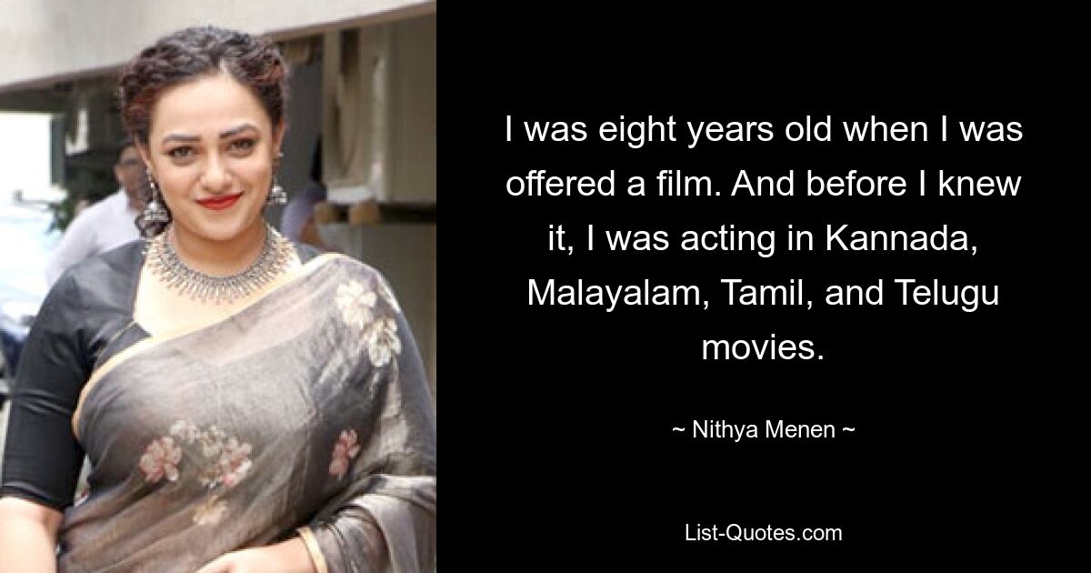 I was eight years old when I was offered a film. And before I knew it, I was acting in Kannada, Malayalam, Tamil, and Telugu movies. — © Nithya Menen