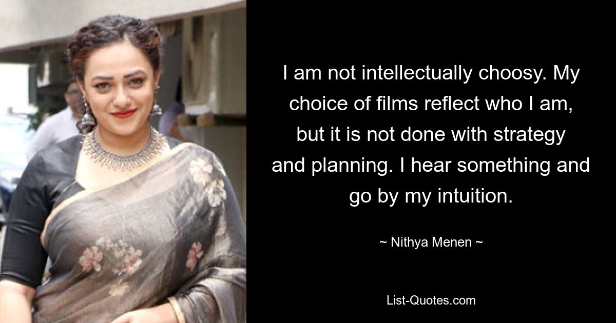 I am not intellectually choosy. My choice of films reflect who I am, but it is not done with strategy and planning. I hear something and go by my intuition. — © Nithya Menen