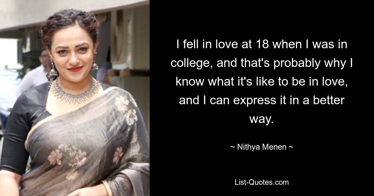 I fell in love at 18 when I was in college, and that's probably why I know what it's like to be in love, and I can express it in a better way. — © Nithya Menen