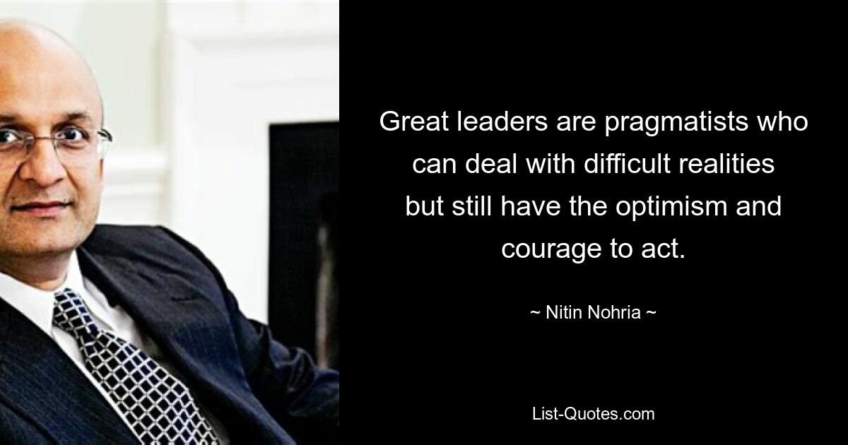 Great leaders are pragmatists who can deal with difficult realities but still have the optimism and courage to act. — © Nitin Nohria