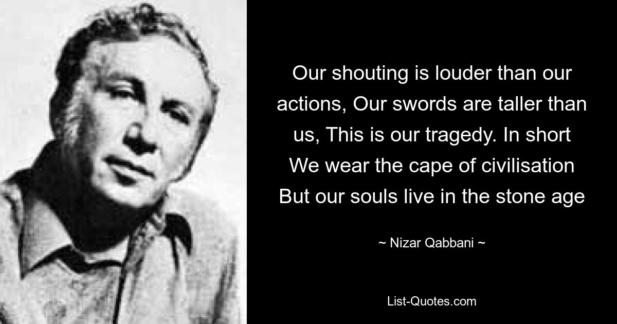 Our shouting is louder than our actions, Our swords are taller than us, This is our tragedy. In short We wear the cape of civilisation But our souls live in the stone age — © Nizar Qabbani