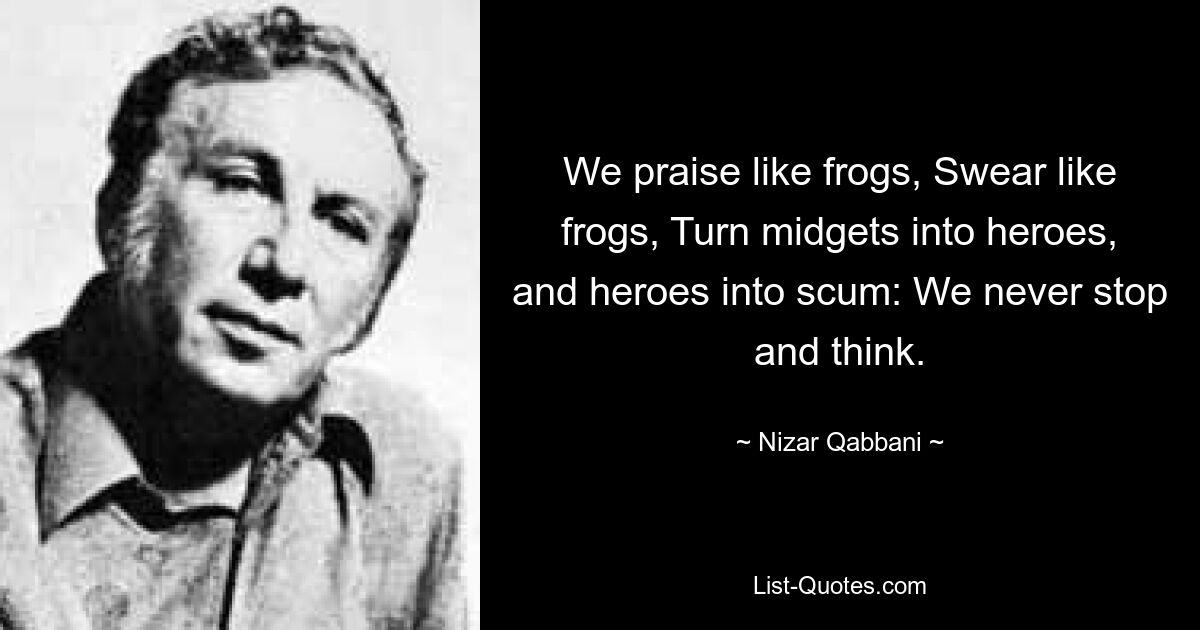 We praise like frogs, Swear like frogs, Turn midgets into heroes, and heroes into scum: We never stop and think. — © Nizar Qabbani