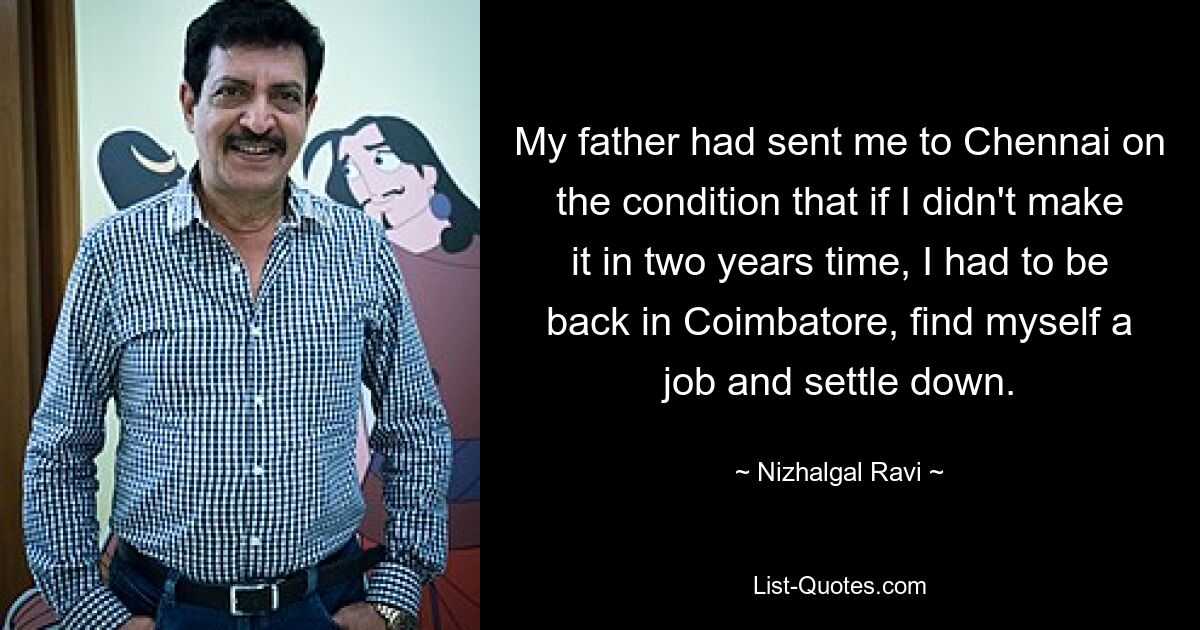 My father had sent me to Chennai on the condition that if I didn't make it in two years time, I had to be back in Coimbatore, find myself a job and settle down. — © Nizhalgal Ravi