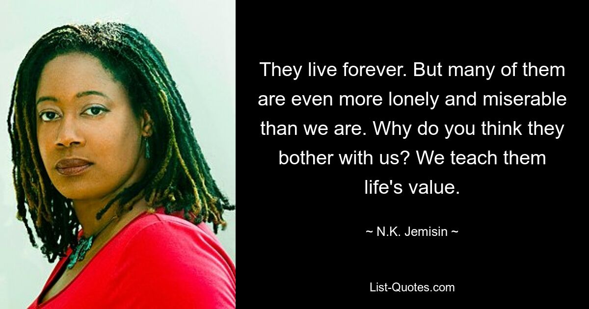 They live forever. But many of them are even more lonely and miserable than we are. Why do you think they bother with us? We teach them life's value. — © N.K. Jemisin