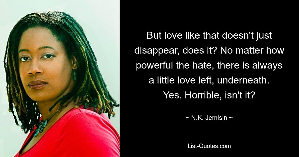 But love like that doesn't just disappear, does it? No matter how powerful the hate, there is always a little love left, underneath. Yes. Horrible, isn't it? — © N.K. Jemisin