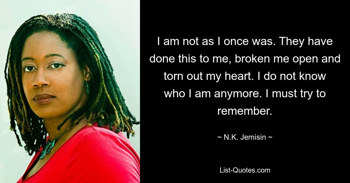 I am not as I once was. They have done this to me, broken me open and torn out my heart. I do not know who I am anymore. I must try to remember. — © N.K. Jemisin