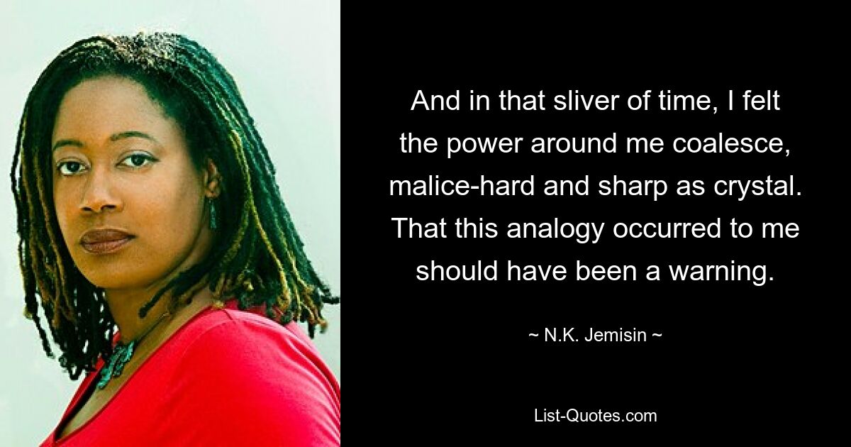 And in that sliver of time, I felt the power around me coalesce, malice-hard and sharp as crystal. That this analogy occurred to me should have been a warning. — © N.K. Jemisin