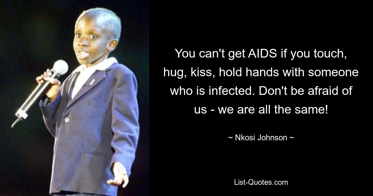 You can't get AIDS if you touch, hug, kiss, hold hands with someone who is infected. Don't be afraid of us - we are all the same! — © Nkosi Johnson