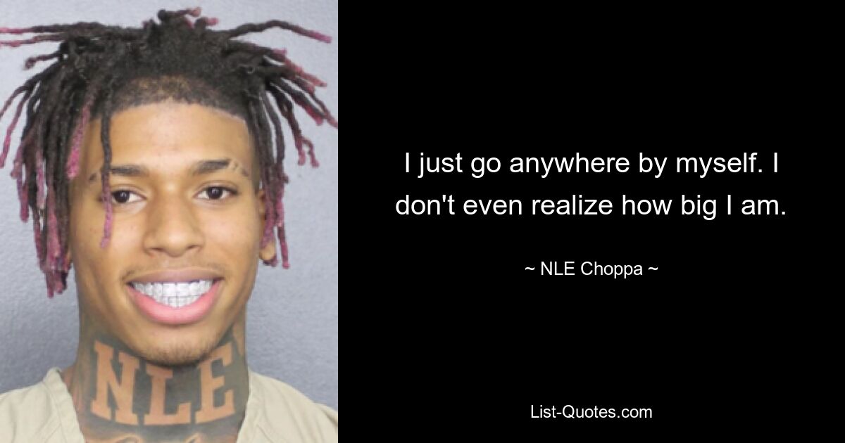 I just go anywhere by myself. I don't even realize how big I am. — © NLE Choppa