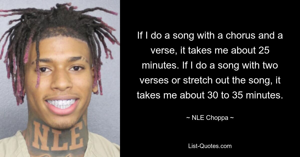 If I do a song with a chorus and a verse, it takes me about 25 minutes. If I do a song with two verses or stretch out the song, it takes me about 30 to 35 minutes. — © NLE Choppa