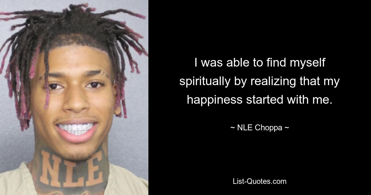 I was able to find myself spiritually by realizing that my happiness started with me. — © NLE Choppa