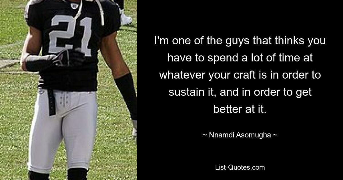 I'm one of the guys that thinks you have to spend a lot of time at whatever your craft is in order to sustain it, and in order to get better at it. — © Nnamdi Asomugha