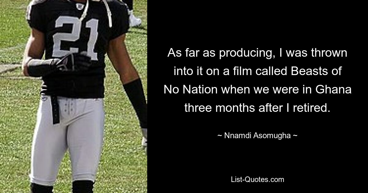 As far as producing, I was thrown into it on a film called Beasts of No Nation when we were in Ghana three months after I retired. — © Nnamdi Asomugha