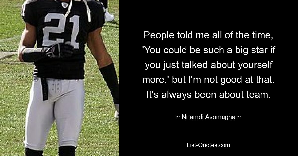 People told me all of the time, 'You could be such a big star if you just talked about yourself more,' but I'm not good at that. It's always been about team. — © Nnamdi Asomugha