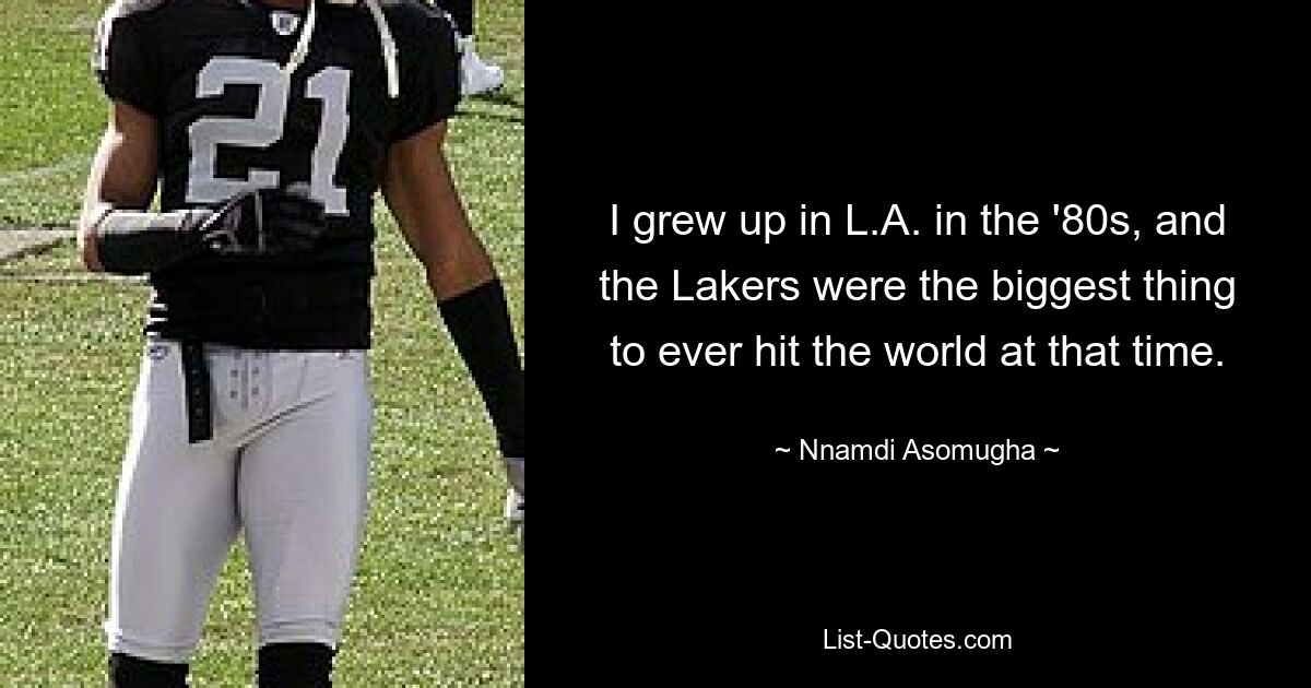 I grew up in L.A. in the '80s, and the Lakers were the biggest thing to ever hit the world at that time. — © Nnamdi Asomugha