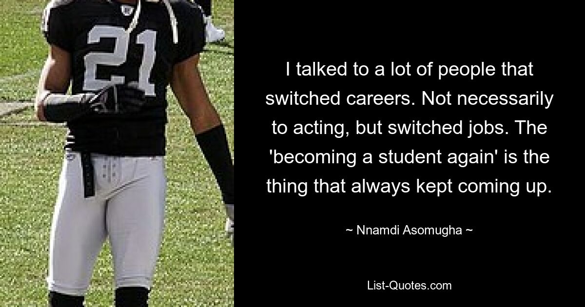 I talked to a lot of people that switched careers. Not necessarily to acting, but switched jobs. The 'becoming a student again' is the thing that always kept coming up. — © Nnamdi Asomugha