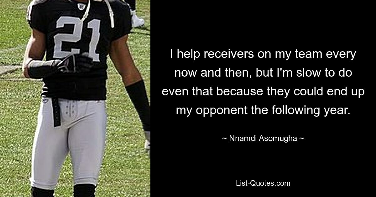 I help receivers on my team every now and then, but I'm slow to do even that because they could end up my opponent the following year. — © Nnamdi Asomugha