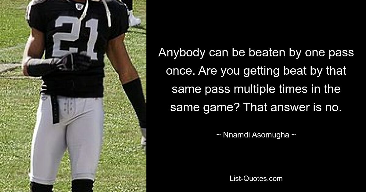 Anybody can be beaten by one pass once. Are you getting beat by that same pass multiple times in the same game? That answer is no. — © Nnamdi Asomugha