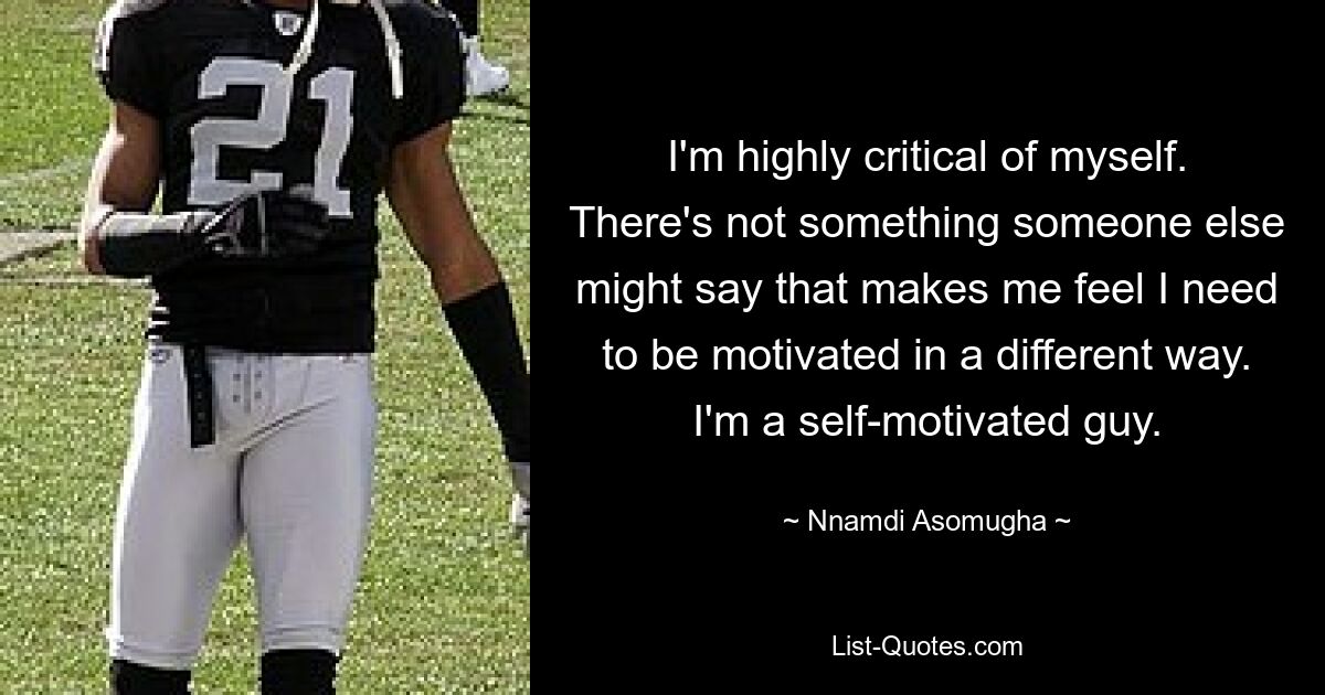 I'm highly critical of myself. There's not something someone else might say that makes me feel I need to be motivated in a different way. I'm a self-motivated guy. — © Nnamdi Asomugha