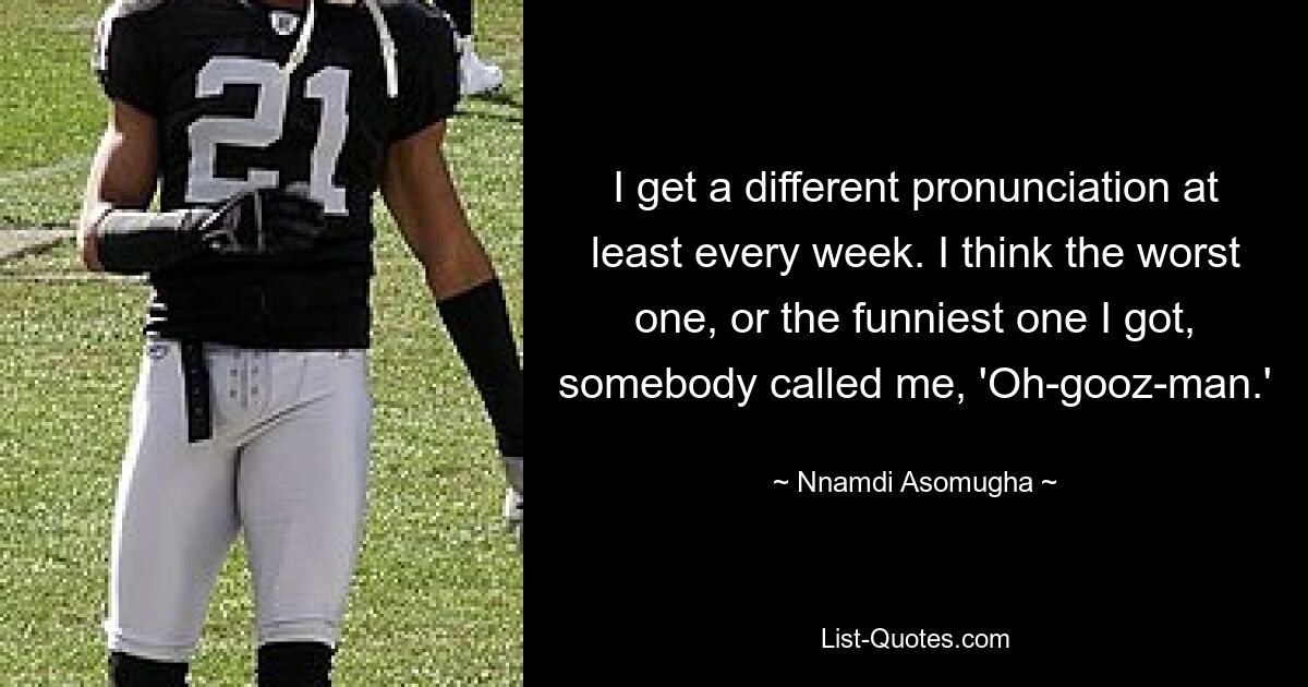 I get a different pronunciation at least every week. I think the worst one, or the funniest one I got, somebody called me, 'Oh-gooz-man.' — © Nnamdi Asomugha