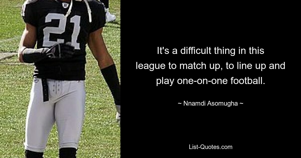 It's a difficult thing in this league to match up, to line up and play one-on-one football. — © Nnamdi Asomugha