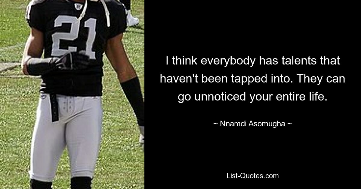 I think everybody has talents that haven't been tapped into. They can go unnoticed your entire life. — © Nnamdi Asomugha